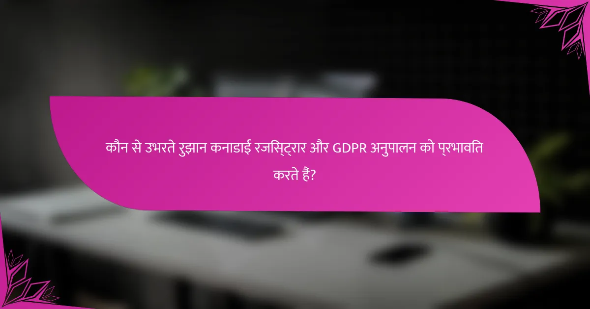 कौन से उभरते रुझान कनाडाई रजिस्ट्रार और GDPR अनुपालन को प्रभावित करते हैं?